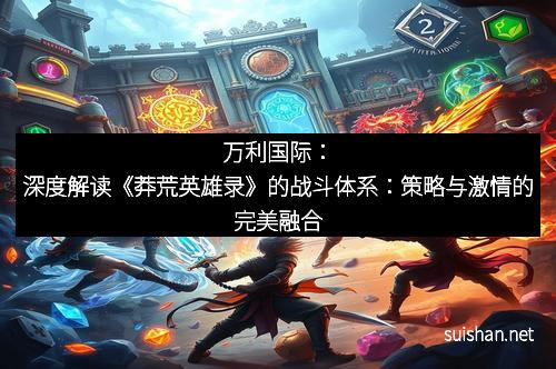 万利国际:深度解读《莽荒英雄录》的战斗体系:策略与激情的完美融合